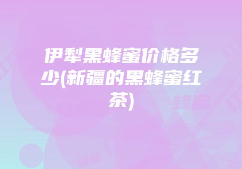 伊犁黑蜂蜜价格多少(新疆的黑蜂蜜红茶)