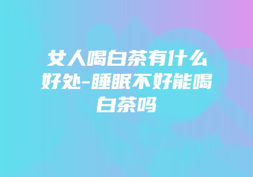 女人喝白茶有什么好处-睡眠不好能喝白茶吗