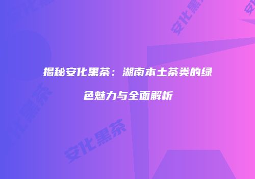揭秘安化黑茶：湖南本土茶类的绿色魅力与全面解析