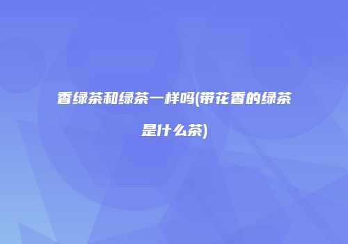 香绿茶和绿茶一样吗(带花香的绿茶是什么茶)