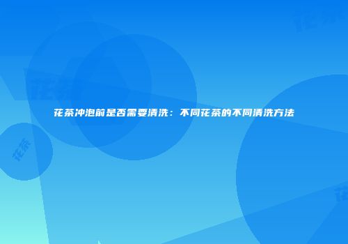 花茶冲泡前是否需要清洗：不同花茶的不同清洗方法