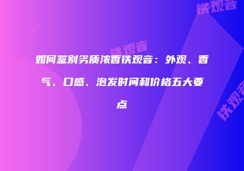 如何鉴别劣质浓香铁观音：外观、香气、口感、泡发时间和价格五大要点