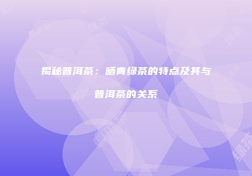 揭秘普洱茶：晒青绿茶的特点及其与普洱茶的关系