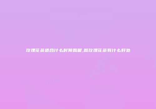 玫瑰花茶适合什么时候喝呢,喝玫瑰花茶有什么好处