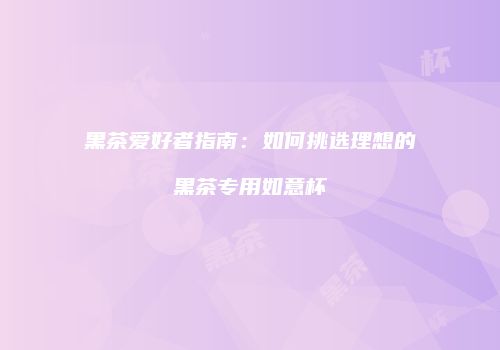 黑茶爱好者指南：如何挑选理想的黑茶专用如意杯