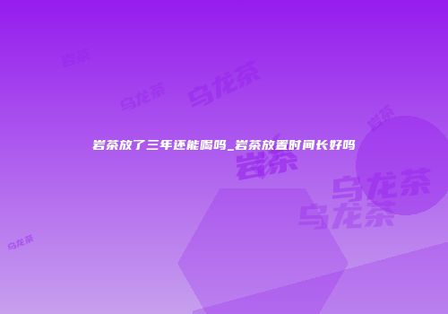 岩茶放了三年还能喝吗_岩茶放置时间长好吗