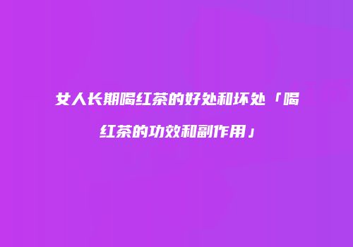 女人长期喝红茶的好处和坏处「喝红茶的功效和副作用」