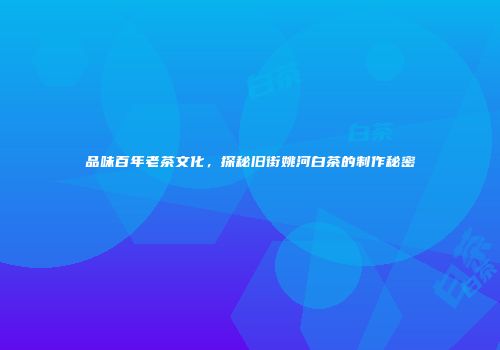 品味百年老茶文化，探秘旧街姚河白茶的制作秘密