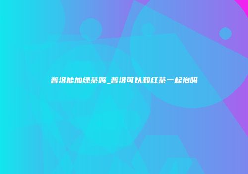普洱能加绿茶吗_普洱可以和红茶一起泡吗