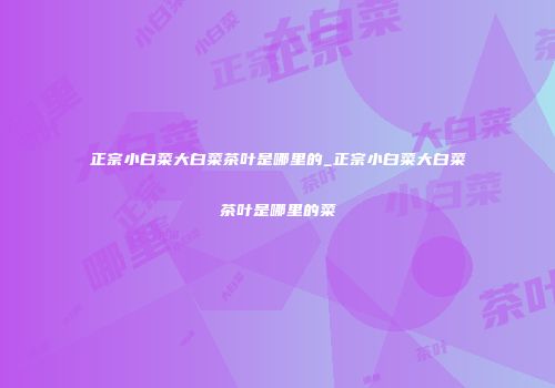 正宗小白菜大白菜茶叶是哪里的_正宗小白菜大白菜茶叶是哪里的菜