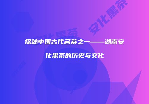 探秘中国古代名茶之一——湖南安化黑茶的历史与文化