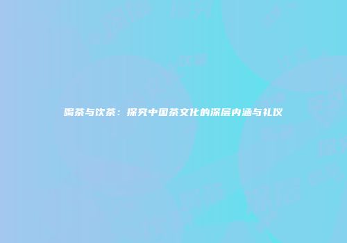 喝茶与饮茶：探究中国茶文化的深层内涵与礼仪