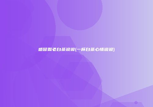 感冒喝老白茶说说(一杯白茶心情说说)