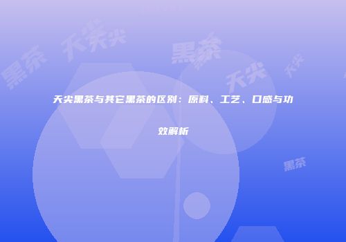 天尖黑茶与其它黑茶的区别：原料、工艺、口感与功效解析