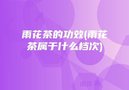雨花茶的功效(雨花茶属于什么档次)