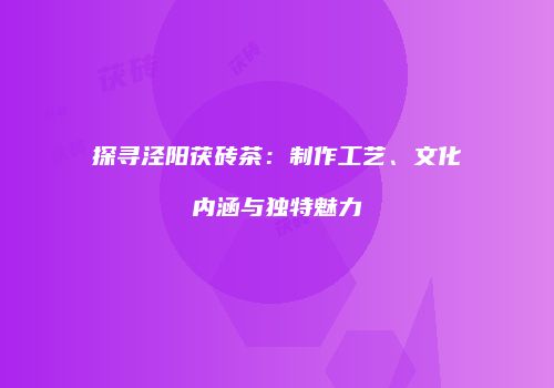探寻泾阳茯砖茶：制作工艺、文化内涵与独特魅力