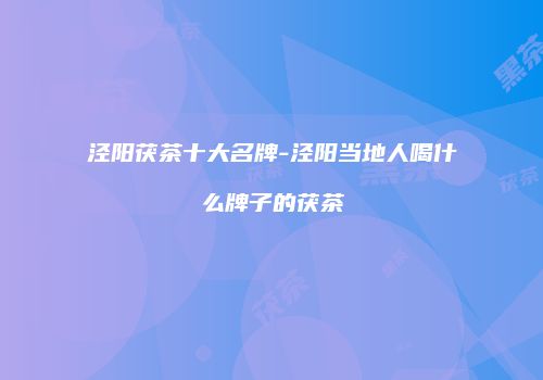 泾阳茯茶十大名牌-泾阳当地人喝什么牌子的茯茶