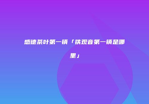 感德茶叶第一镇「铁观音第一镇是哪里」