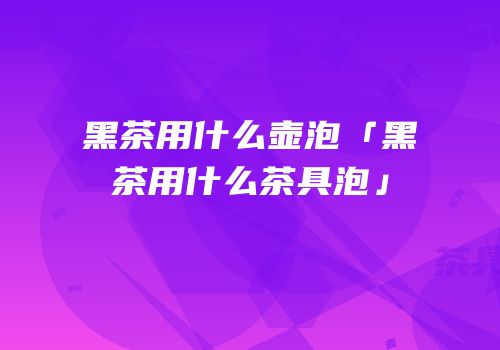 黑茶用什么壶泡「黑茶用什么茶具泡」