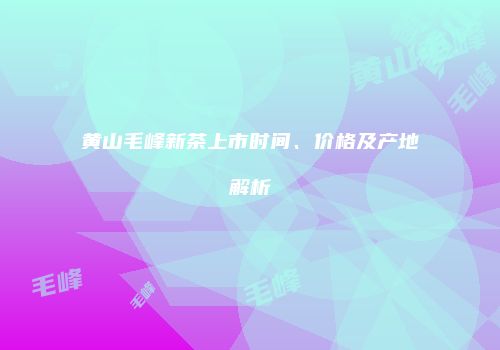 黄山毛峰新茶上市时间、价格及产地解析
