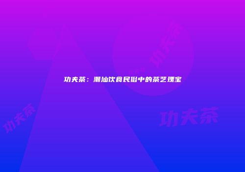 功夫茶：潮汕饮食民俗中的茶艺瑰宝