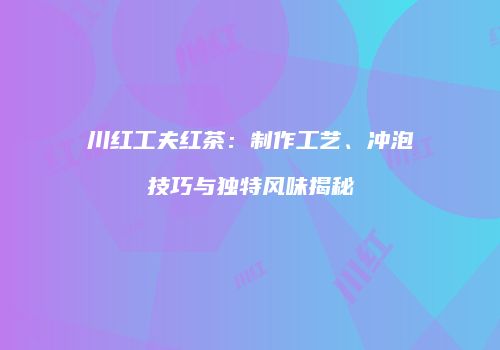 川红工夫红茶：制作工艺、冲泡技巧与独特风味揭秘