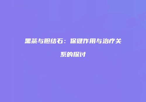 黑茶与胆结石：保健作用与治疗关系的探讨