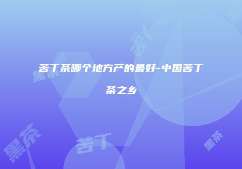苦丁茶哪个地方产的最好-中国苦丁茶之乡