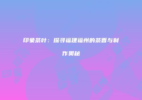 印象茶叶：探寻福建福州的茶香与制作奥秘