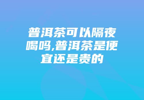普洱茶可以隔夜喝吗,普洱茶是便宜还是贵的