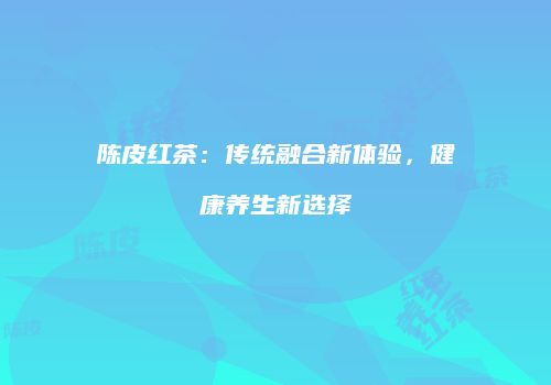 陈皮红茶：传统融合新体验，健康养生新选择