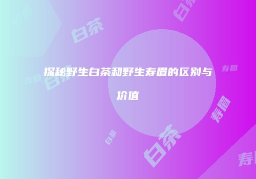 探秘野生白茶和野生寿眉的区别与价值