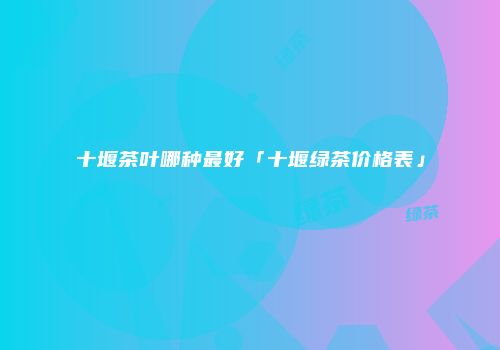 十堰茶叶哪种最好「十堰绿茶价格表」