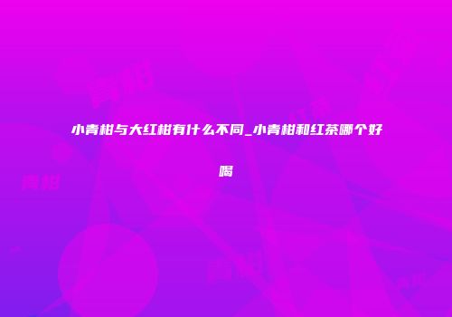 小青柑与大红柑有什么不同_小青柑和红茶哪个好喝