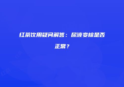 红茶饮用疑问解答：尿液变棕是否正常？