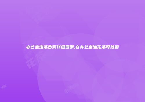 办公室泡茶步骤详细图解,在办公室泡花茶可以嘛