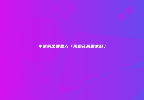小茉莉是哪里人「茉莉花茶哪家好」