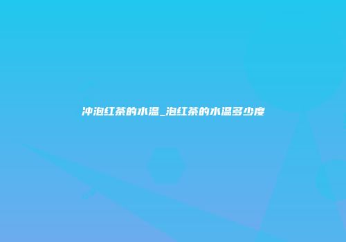 冲泡红茶的水温_泡红茶的水温多少度