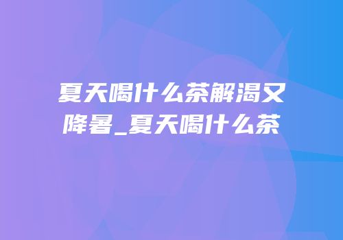 夏天喝什么茶解渴又降暑_夏天喝什么茶