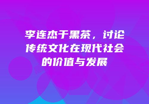 李连杰于黑茶，讨论传统文化在现代社会的价值与发展