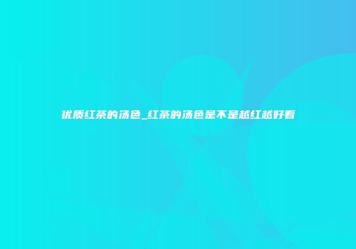 优质红茶的汤色_红茶的汤色是不是越红越好看