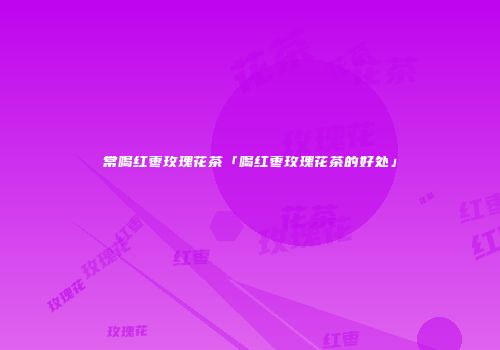 常喝红枣玫瑰花茶「喝红枣玫瑰花茶的好处」