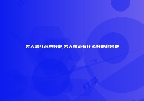 男人喝红茶的好处,男人喝茶有什么好处和害处