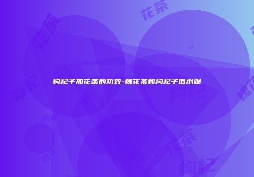 枸杞子加花茶的功效-槐花茶和枸杞子泡水喝