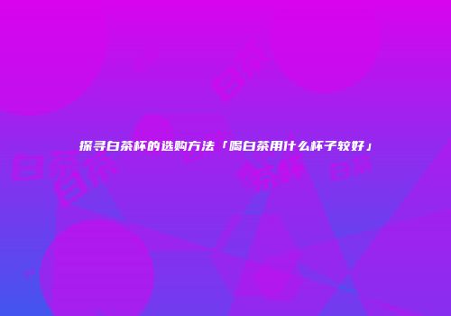 探寻白茶杯的选购方法「喝白茶用什么杯子较好」