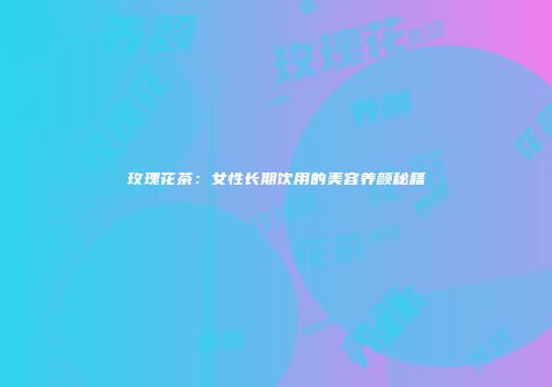 玫瑰花茶：女性长期饮用的美容养颜秘籍