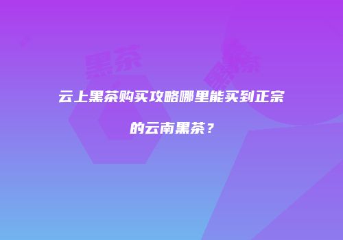 云上黑茶购买攻略哪里能买到正宗的云南黑茶？