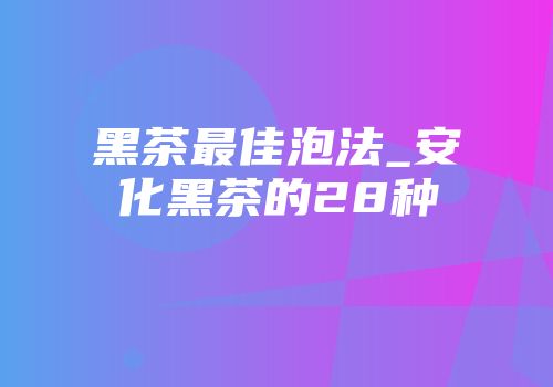 黑茶最佳泡法_安化黑茶的28种