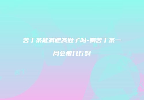 苦丁茶能减肥减肚子吗-喝苦丁茶一周会瘦几斤啊
