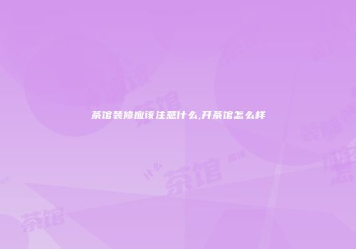 茶馆装修应该注意什么,开茶馆怎么样